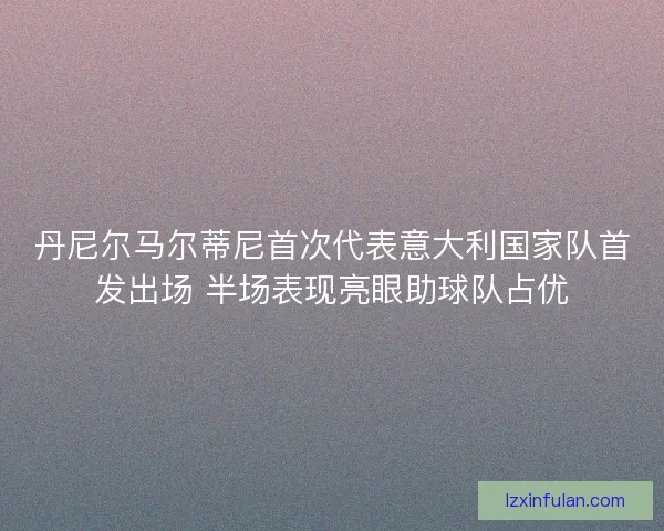 丹尼尔马尔蒂尼首次代表意大利国家队首发出场 半场表现亮眼助球队占优