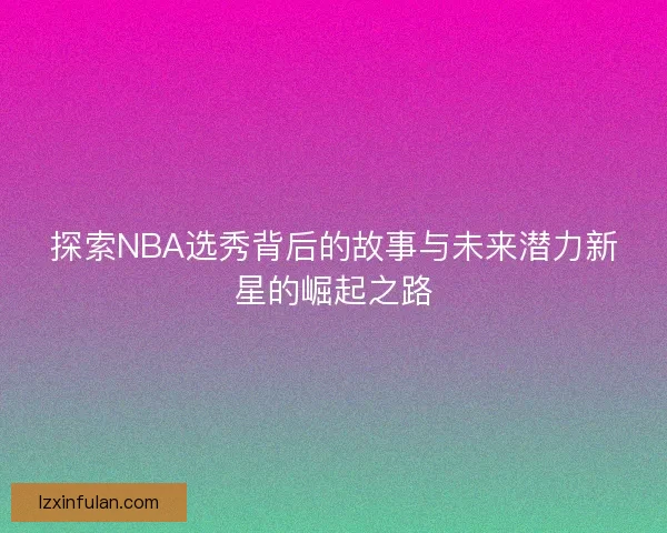 探索NBA选秀背后的故事与未来潜力新星的崛起之路