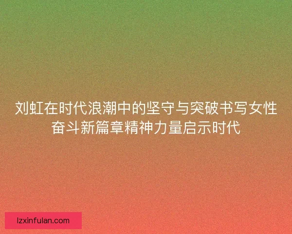 刘虹在时代浪潮中的坚守与突破书写女性奋斗新篇章精神力量启示时代