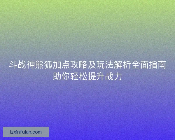 斗战神熊狐加点攻略及玩法解析全面指南助你轻松提升战力