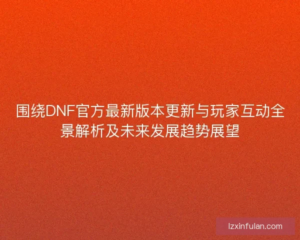 围绕DNF官方最新版本更新与玩家互动全景解析及未来发展趋势展望