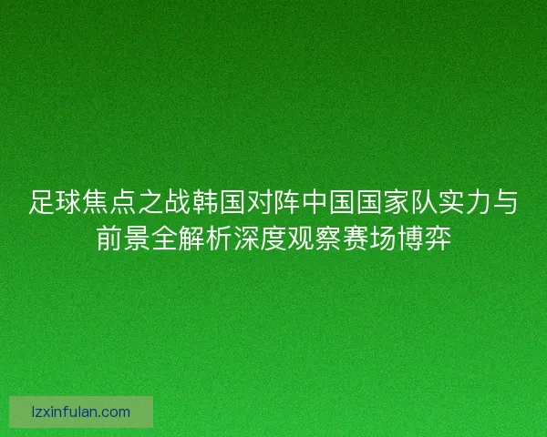 足球焦点之战韩国对阵中国国家队实力与前景全解析深度观察赛场博弈
