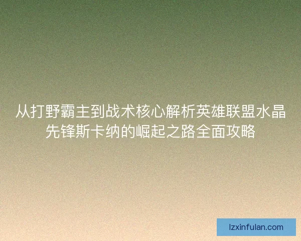 从打野霸主到战术核心解析英雄联盟水晶先锋斯卡纳的崛起之路全面攻略