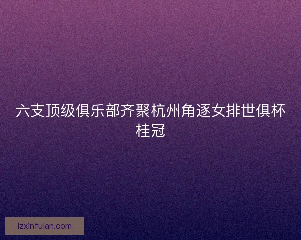 六支顶级俱乐部齐聚杭州角逐女排世俱杯桂冠