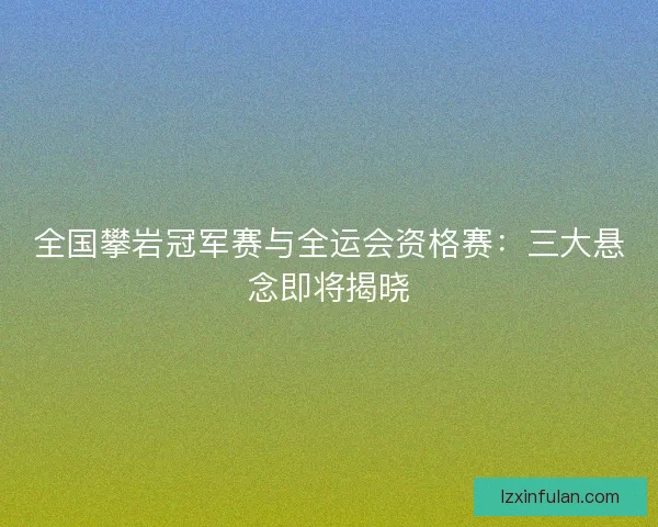 全国攀岩冠军赛与全运会资格赛：三大悬念即将揭晓