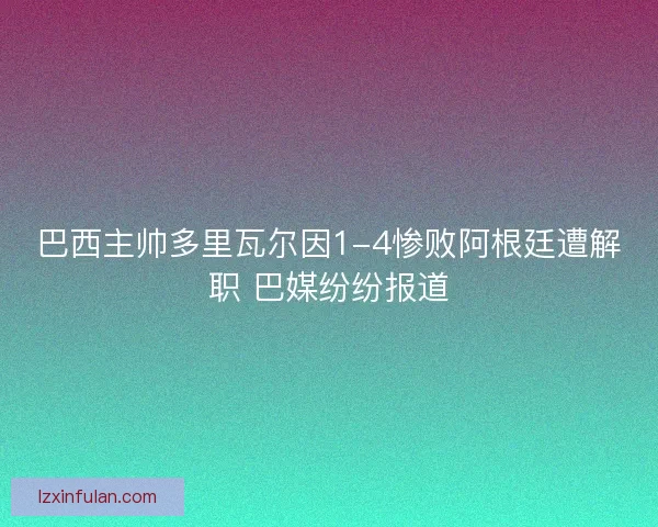 巴西主帅多里瓦尔因1-4惨败阿根廷遭解职 巴媒纷纷报道