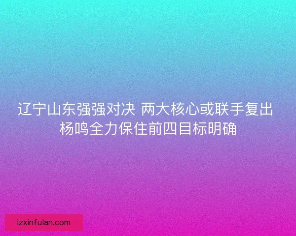 辽宁山东强强对决 两大核心或联手复出 杨鸣全力保住前四目标明确