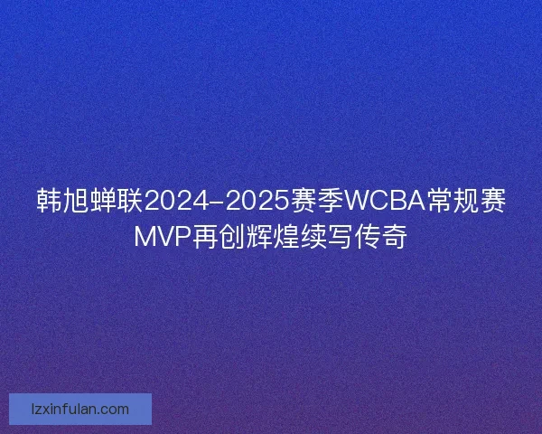 韩旭蝉联2024-2025赛季WCBA常规赛MVP再创辉煌续写传奇