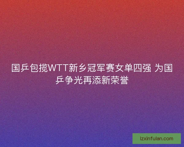 国乒包揽WTT新乡冠军赛女单四强 为国乒争光再添新荣誉