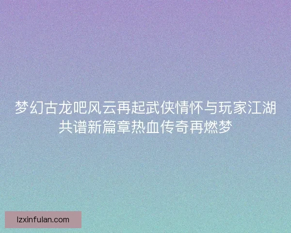 梦幻古龙吧风云再起武侠情怀与玩家江湖共谱新篇章热血传奇再燃梦