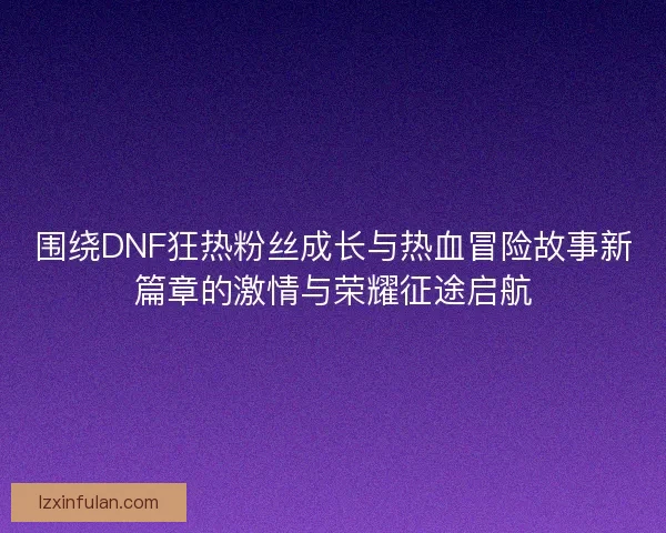 围绕DNF狂热粉丝成长与热血冒险故事新篇章的激情与荣耀征途启航