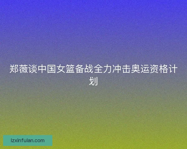 郑薇谈中国女篮备战全力冲击奥运资格计划