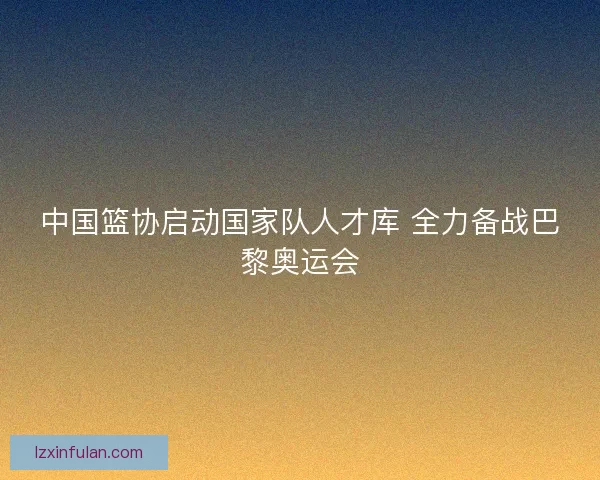 中国篮协启动国家队人才库 全力备战巴黎奥运会
