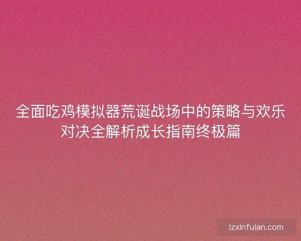 全面吃鸡模拟器荒诞战场中的策略与欢乐对决全解析成长指南终极篇