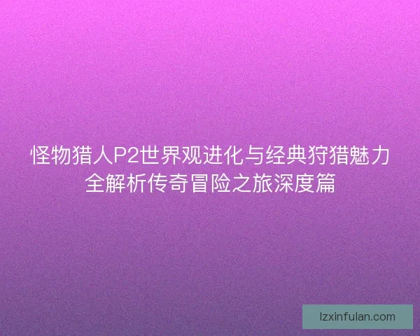 怪物猎人P2世界观进化与经典狩猎魅力全解析传奇冒险之旅深度篇